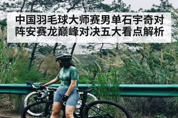 中国羽毛球大师赛男单石宇奇对阵安赛龙巅峰对决五大看点解析